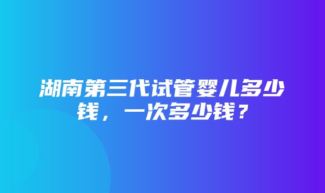 湖南第三代试管婴儿多少钱，一次多少钱？