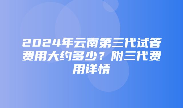 2024年云南第三代试管费用大约多少？附三代费用详情