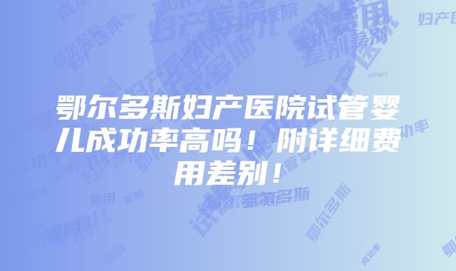 鄂尔多斯妇产医院试管婴儿成功率高吗！附详细费用差别！