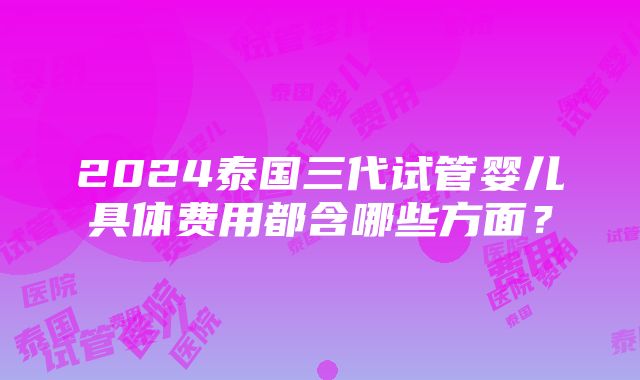 2024泰国三代试管婴儿具体费用都含哪些方面？