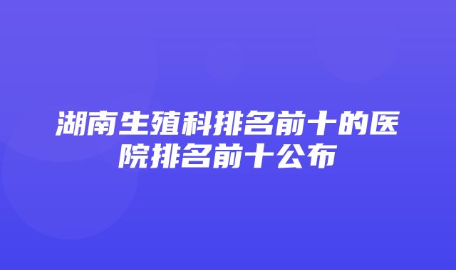 湖南生殖科排名前十的医院排名前十公布