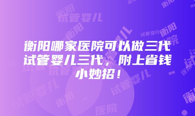 衡阳哪家医院可以做三代试管婴儿三代，附上省钱小妙招！