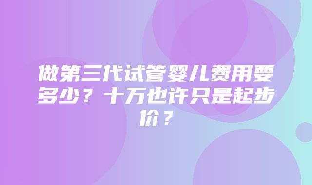 做第三代试管婴儿费用要多少？十万也许只是起步价？