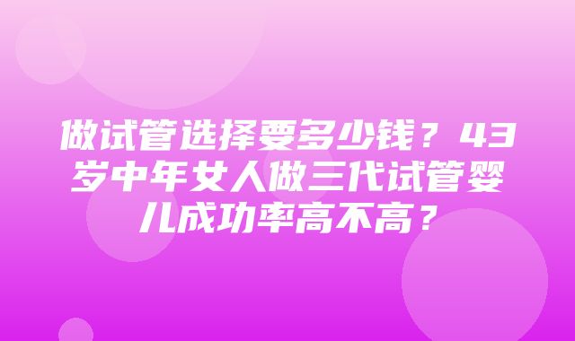 做试管选择要多少钱？43岁中年女人做三代试管婴儿成功率高不高？