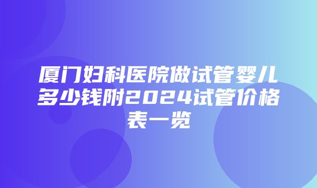 厦门妇科医院做试管婴儿多少钱附2024试管价格表一览