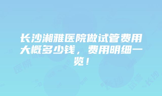 长沙湘雅医院做试管费用大概多少钱，费用明细一览！