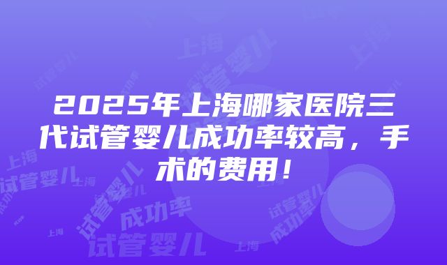 2025年上海哪家医院三代试管婴儿成功率较高，手术的费用！