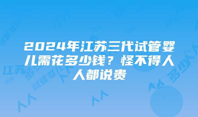 2024年江苏三代试管婴儿需花多少钱？怪不得人人都说贵