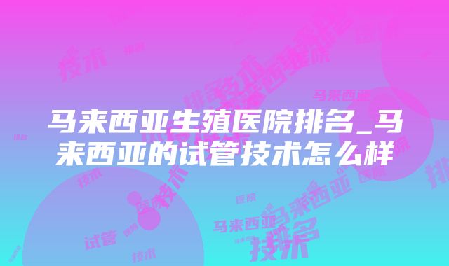 马来西亚生殖医院排名_马来西亚的试管技术怎么样