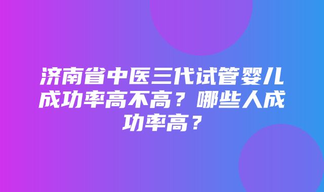 济南省中医三代试管婴儿成功率高不高？哪些人成功率高？