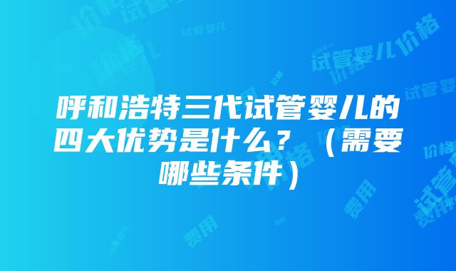 呼和浩特三代试管婴儿的四大优势是什么？（需要哪些条件）