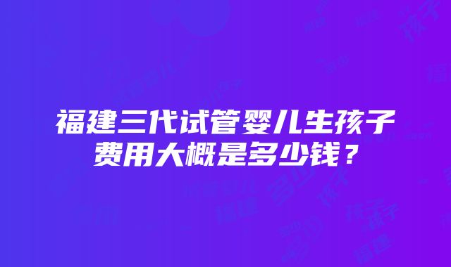 福建三代试管婴儿生孩子费用大概是多少钱？