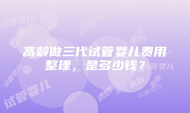 高龄做三代试管婴儿费用整理，是多少钱？