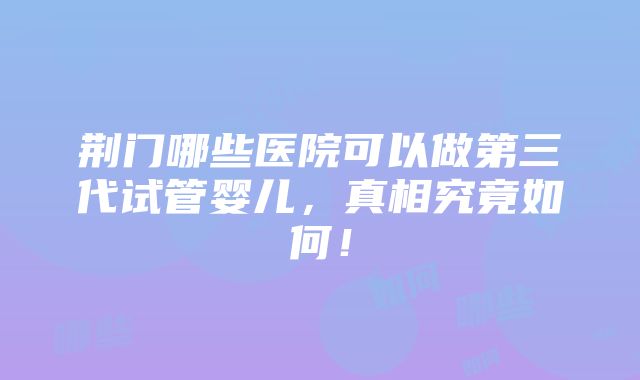 荆门哪些医院可以做第三代试管婴儿，真相究竟如何！