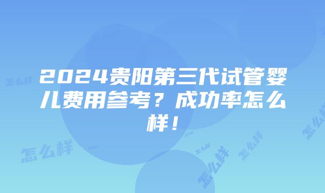 2024贵阳第三代试管婴儿费用参考？成功率怎么样！