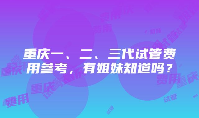 重庆一、二、三代试管费用参考，有姐妹知道吗？