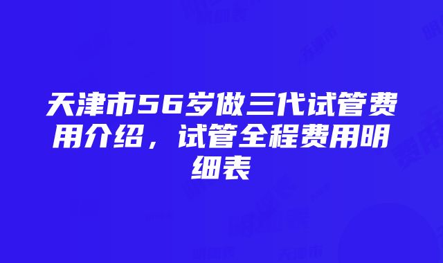 天津市56岁做三代试管费用介绍，试管全程费用明细表