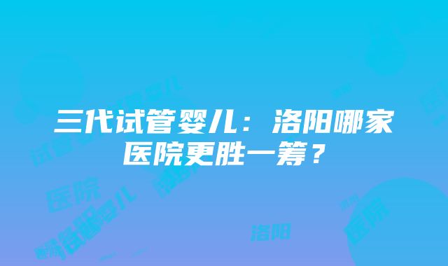 三代试管婴儿：洛阳哪家医院更胜一筹？