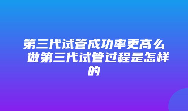 第三代试管成功率更高么 做第三代试管过程是怎样的