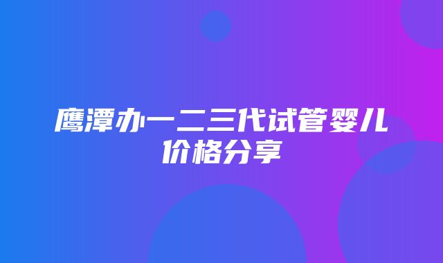 鹰潭办一二三代试管婴儿价格分享