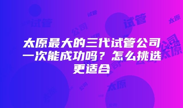 太原最大的三代试管公司一次能成功吗？怎么挑选更适合