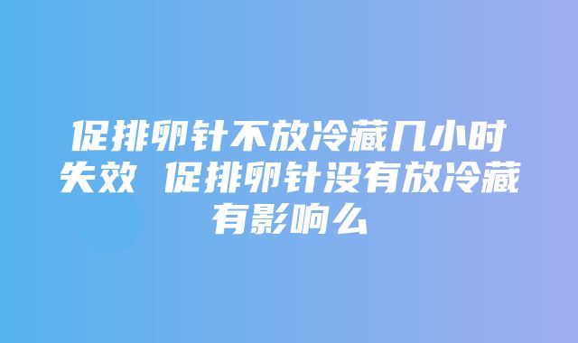 促排卵针不放冷藏几小时失效 促排卵针没有放冷藏有影响么