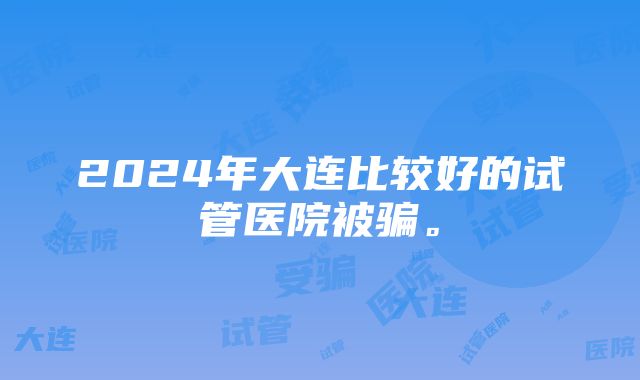 2024年大连比较好的试管医院被骗。