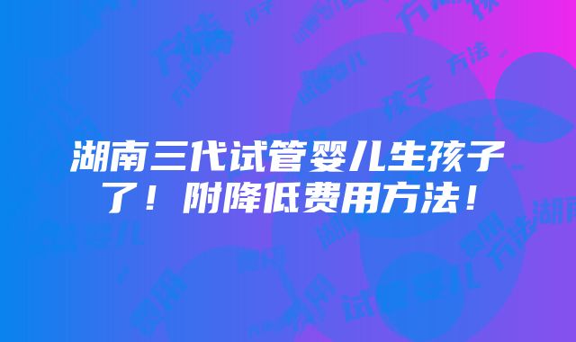 湖南三代试管婴儿生孩子了！附降低费用方法！