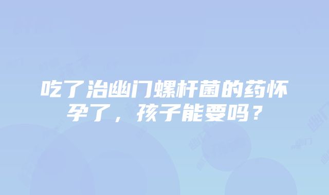 吃了治幽门螺杆菌的药怀孕了，孩子能要吗？