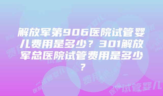 解放军第906医院试管婴儿费用是多少？301解放军总医院试管费用是多少？