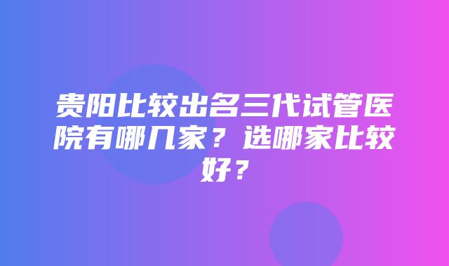 贵阳比较出名三代试管医院有哪几家？选哪家比较好？