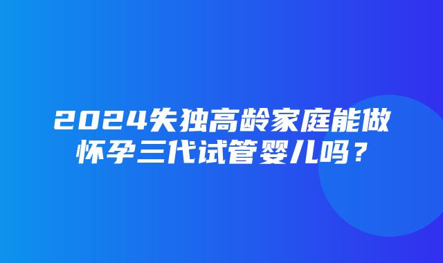 2024失独高龄家庭能做怀孕三代试管婴儿吗？