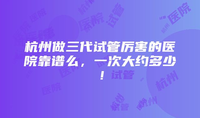 杭州做三代试管厉害的医院靠谱么，一次大约多少！