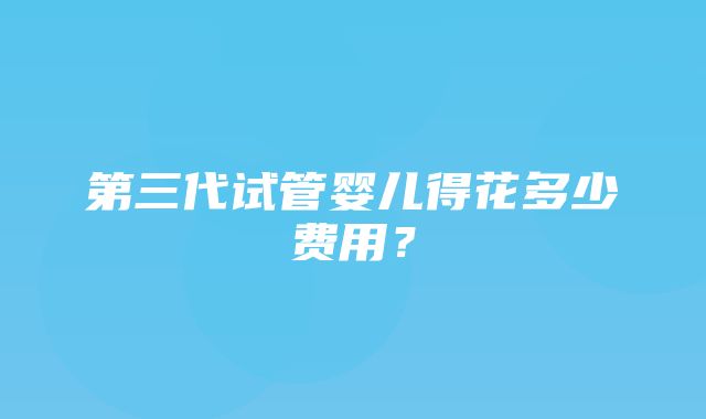 第三代试管婴儿得花多少费用？