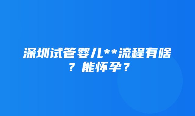 深圳试管婴儿**流程有啥？能怀孕？