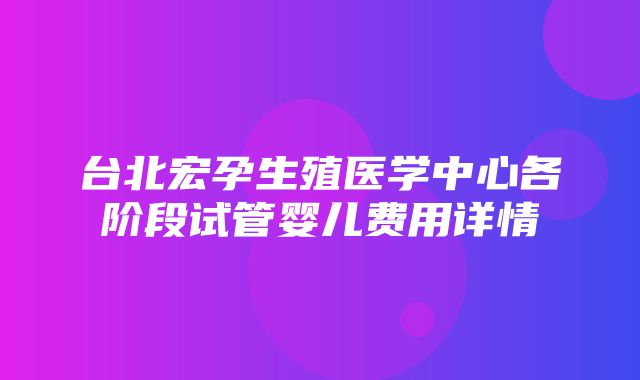 台北宏孕生殖医学中心各阶段试管婴儿费用详情