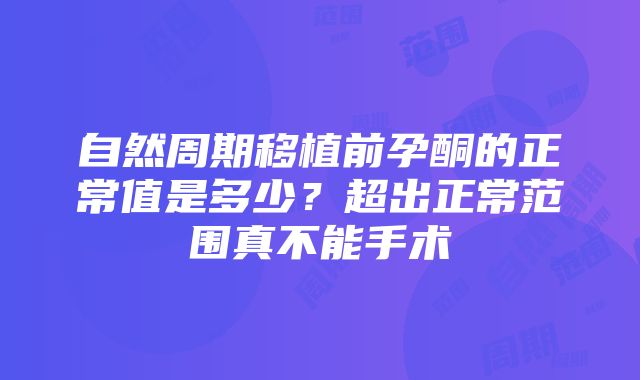 自然周期移植前孕酮的正常值是多少？超出正常范围真不能手术