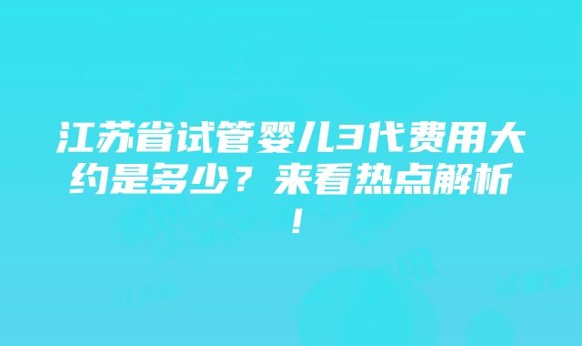 江苏省试管婴儿3代费用大约是多少？来看热点解析！