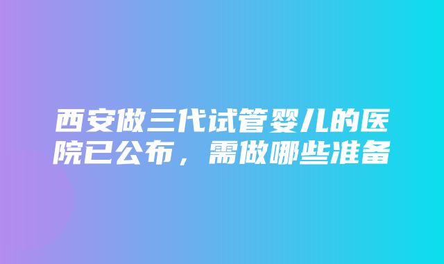 西安做三代试管婴儿的医院已公布，需做哪些准备