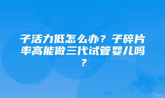 子活力低怎么办？子碎片率高能做三代试管婴儿吗？