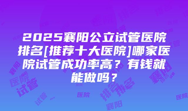 2025襄阳公立试管医院排名[推荐十大医院]哪家医院试管成功率高？有钱就能做吗？