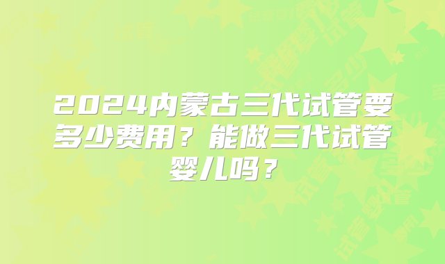 2024内蒙古三代试管要多少费用？能做三代试管婴儿吗？