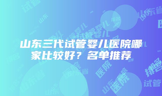 山东三代试管婴儿医院哪家比较好？名单推荐