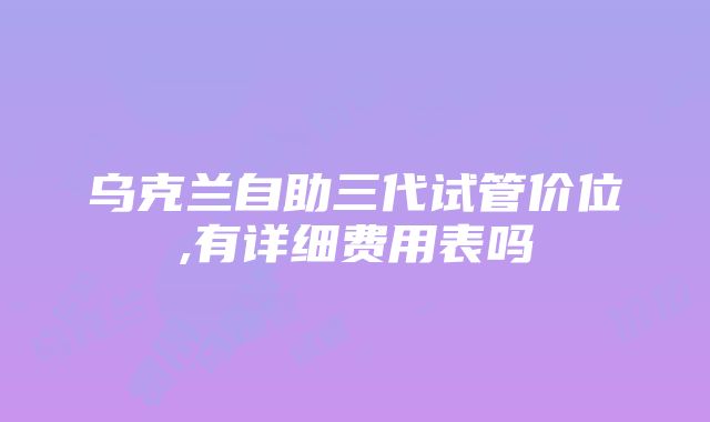 乌克兰自助三代试管价位,有详细费用表吗