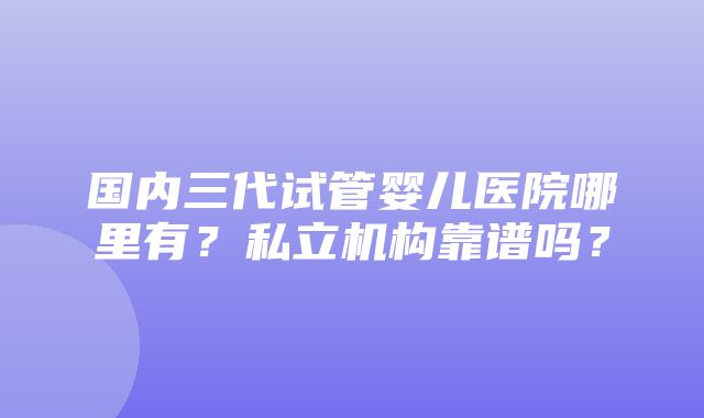 国内三代试管婴儿医院哪里有？私立机构靠谱吗？