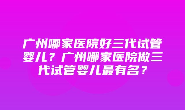 广州哪家医院好三代试管婴儿？广州哪家医院做三代试管婴儿最有名？