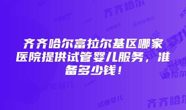 齐齐哈尔富拉尔基区哪家医院提供试管婴儿服务，准备多少钱！