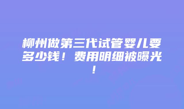 柳州做第三代试管婴儿要多少钱！费用明细被曝光！