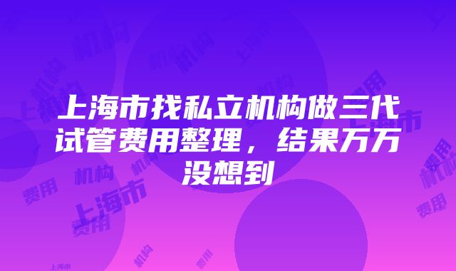 上海市找私立机构做三代试管费用整理，结果万万没想到