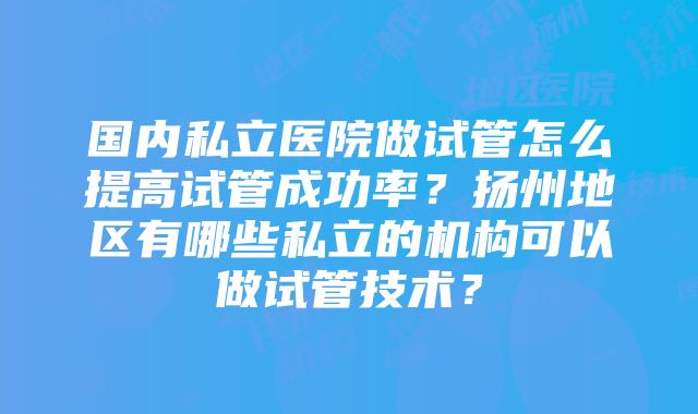 国内私立医院做试管怎么提高试管成功率？扬州地区有哪些私立的机构可以做试管技术？